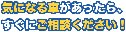 気になる車があったら、すぐにご相談ください！