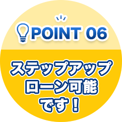 ポイント06 ステップアップローン可能です！