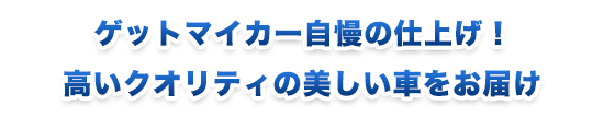 ゲットマイカー自慢の仕上げ！ 高いクオリティの美しい車をお届け