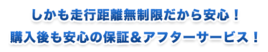 しかも走行距離無制限だから安心！購入後も安心の保証＆アフターサービス！
