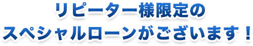 リピーター様限定のスペシャルローンがございます！