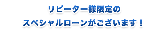 リピーター様限定のスペシャルローンがございます！